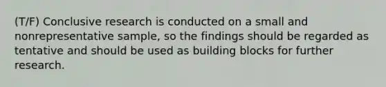 (T/F) Conclusive research is conducted on a small and nonrepresentative sample, so the findings should be regarded as tentative and should be used as building blocks for further research.