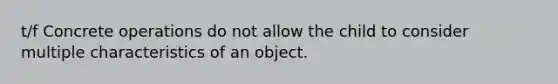 t/f Concrete operations do not allow the child to consider multiple characteristics of an object.