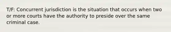 T/F: Concurrent jurisdiction is the situation that occurs when two or more courts have the authority to preside over the same criminal case.