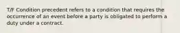 T/F Condition precedent refers to a condition that requires the occurrence of an event before a party is obligated to perform a duty under a contract.