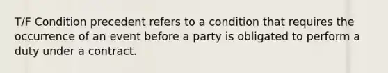 T/F Condition precedent refers to a condition that requires the occurrence of an event before a party is obligated to perform a duty under a contract.