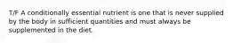 T/F A conditionally essential nutrient is one that is never supplied by the body in sufficient quantities and must always be supplemented in the diet.