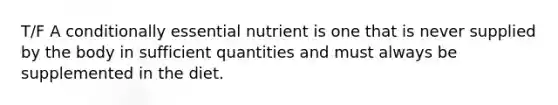 T/F A conditionally essential nutrient is one that is never supplied by the body in sufficient quantities and must always be supplemented in the diet.