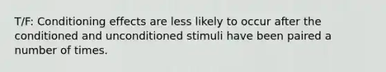 T/F: Conditioning effects are less likely to occur after the conditioned and unconditioned stimuli have been paired a number of times.