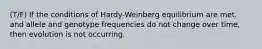 (T/F) If the conditions of Hardy-Weinberg equilibrium are met, and allele and genotype frequencies do not change over time, then evolution is not occurring.