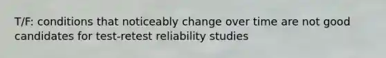 T/F: conditions that noticeably change over time are not good candidates for test-retest reliability studies