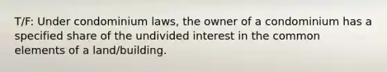 T/F: Under condominium laws, the owner of a condominium has a specified share of the undivided interest in the common elements of a land/building.