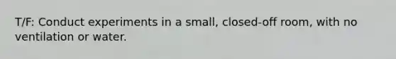 T/F: Conduct experiments in a small, closed-off room, with no ventilation or water.