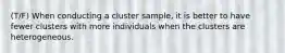 (T/F) When conducting a cluster​ sample, it is better to have fewer clusters with more individuals when the clusters are heterogeneous.