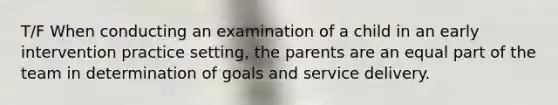 T/F When conducting an examination of a child in an early intervention practice setting, the parents are an equal part of the team in determination of goals and service delivery.