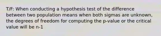 T/F: When conducting a hypothesis test of the difference between two population means when both sigmas are unknown, the degrees of freedom for computing the p-value or the critical value will be n-1