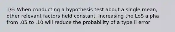 T/F: When conducting a hypothesis test about a single mean, other relevant factors held constant, increasing the LoS alpha from .05 to .10 will reduce the probability of a type ll error