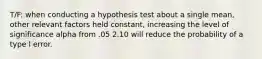 T/F: when conducting a hypothesis test about a single mean, other relevant factors held constant, increasing the level of significance alpha from .05 2.10 will reduce the probability of a type l error.