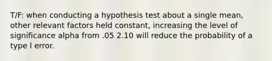 T/F: when conducting a hypothesis test about a single mean, other relevant factors held constant, increasing the level of significance alpha from .05 2.10 will reduce the probability of a type l error.