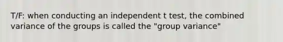 T/F: when conducting an independent t test, the combined variance of the groups is called the "group variance"