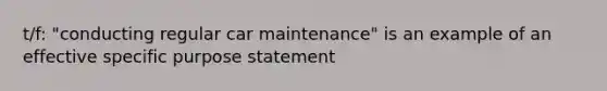 t/f: "conducting regular car maintenance" is an example of an effective specific purpose statement