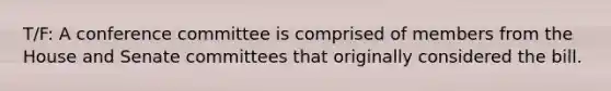 T/F: A conference committee is comprised of members from the House and Senate committees that originally considered the bill.