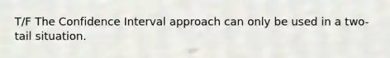 T/F The Confidence Interval approach can only be used in a two-tail situation.