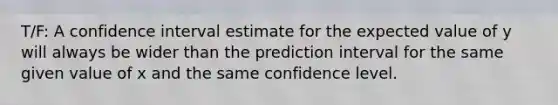 T/F: A confidence interval estimate for the expected value of y will always be wider than the prediction interval for the same given value of x and the same confidence level.