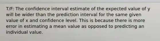 T/F: The confidence interval estimate of the expected value of y will be wider than the prediction interval for the same given value of x and confidence level. This is because there is more error in estimating a mean value as opposed to predicting an individual value.