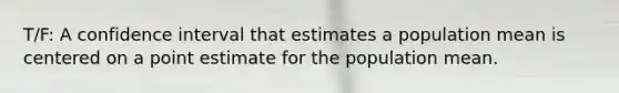 T/F: A confidence interval that estimates a population mean is centered on a point estimate for the population mean.