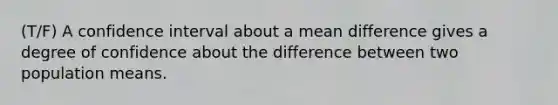 (T/F) A confidence interval about a mean difference gives a degree of confidence about the difference between two population means.