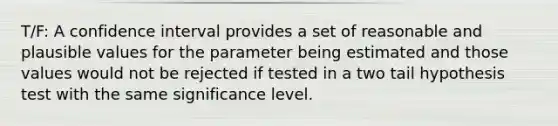 T/F: A confidence interval provides a set of reasonable and plausible values for the parameter being estimated and those values would not be rejected if tested in a two tail hypothesis test with the same significance level.