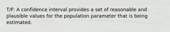 T/F: A confidence interval provides a set of reasonable and plausible values for the population parameter that is being estimated.