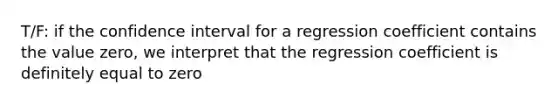 T/F: if the confidence interval for a regression coefficient contains the value zero, we interpret that the regression coefficient is definitely equal to zero