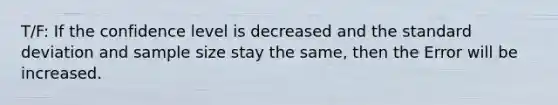 T/F: If the confidence level is decreased and the <a href='https://www.questionai.com/knowledge/kqGUr1Cldy-standard-deviation' class='anchor-knowledge'>standard deviation</a> and sample size stay the same, then the Error will be increased.