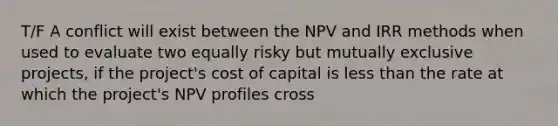 T/F A conflict will exist between the NPV and IRR methods when used to evaluate two equally risky but mutually exclusive projects, if the project's cost of capital is less than the rate at which the project's NPV profiles cross