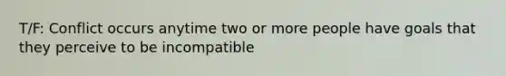 T/F: Conflict occurs anytime two or more people have goals that they perceive to be incompatible