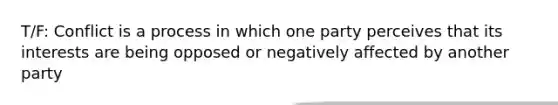 T/F: Conflict is a process in which one party perceives that its interests are being opposed or negatively affected by another party