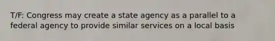 T/F: Congress may create a state agency as a parallel to a federal agency to provide similar services on a local basis