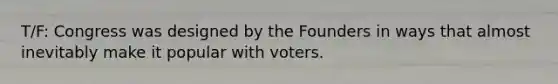 T/F: Congress was designed by the Founders in ways that almost inevitably make it popular with voters.