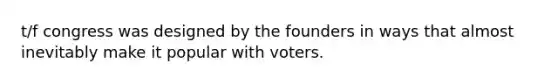 t/f congress was designed by the founders in ways that almost inevitably make it popular with voters.