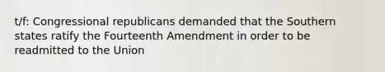 t/f: Congressional republicans demanded that the Southern states ratify the Fourteenth Amendment in order to be readmitted to the Union