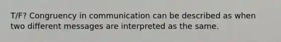 T/F? Congruency in communication can be described as when two different messages are interpreted as the same.