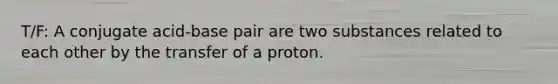 T/F: A conjugate acid-base pair are two substances related to each other by the transfer of a proton.