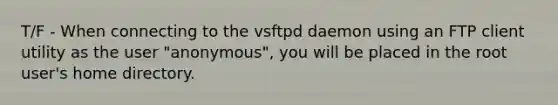 T/F - When connecting to the vsftpd daemon using an FTP client utility as the user "anonymous", you will be placed in the root user's home directory.