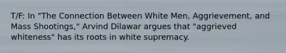 T/F: In "The Connection Between White Men, Aggrievement, and Mass Shootings," Arvind Dilawar argues that "aggrieved whiteness" has its roots in white supremacy.