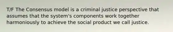 T/F The Consensus model is a criminal justice perspective that assumes that the system's components work together harmoniously to achieve the social product we call justice.