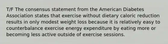 T/F The consensus statement from the American Diabetes Association states that exercise without dietary caloric reduction results in only modest weight loss because it is relatively easy to counterbalance exercise energy expenditure by eating more or becoming less active outside of exercise sessions.