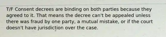 T/F Consent decrees are binding on both parties because they agreed to it. That means the decree can't be appealed unless there was fraud by one party, a mutual mistake, or if the court doesn't have jurisdiction over the case.