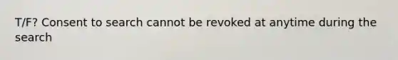 T/F? Consent to search cannot be revoked at anytime during the search