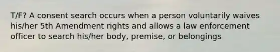 T/F? A consent search occurs when a person voluntarily waives his/her 5th Amendment rights and allows a law enforcement officer to search his/her body, premise, or belongings