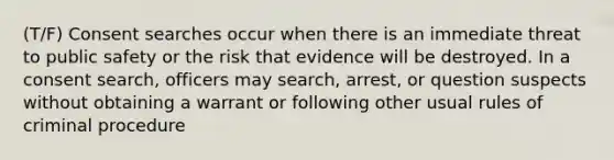 (T/F) Consent searches occur when there is an immediate threat to public safety or the risk that evidence will be destroyed. In a consent search, officers may search, arrest, or question suspects without obtaining a warrant or following other usual rules of criminal procedure