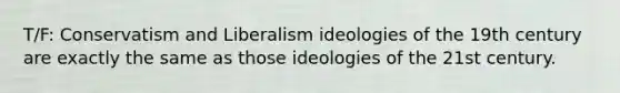 T/F: Conservatism and Liberalism ideologies of the 19th century are exactly the same as those ideologies of the 21st century.