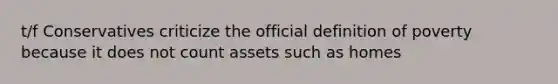 t/f Conservatives criticize the official definition of poverty because it does not count assets such as homes