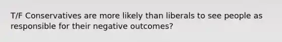 T/F Conservatives are more likely than liberals to see people as responsible for their negative outcomes?